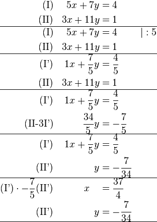 \begin{align}
\text{(I)} && 5x + 7y &= 4 && \\
\text{(II)} && 3x + 11y &= 1 && \\
\hline
\text{(I)} && 5x + 7y &= 4 && \vert  : 5\\
\text{(II)} && 3x + 11y &= 1 && \\
\hline
\text{(I')} && 1x + \frac{7}{5}y &= \frac{4}{5} && \\
\text{(II)} && 3x + 11y &= 1 && \\
\hline
\text{(I')} && 1x + \frac{7}{5}y &= \frac{4}{5} && \\
\text{(II-3I')} &&  \frac{34}{5}y &=-\frac{7}{5} && \\
\hline
\text{(I')} && 1x + \frac{7}{5}y &= \frac{4}{5} &&  \\
\text{(II')} &&  y &= -\frac{7}{34} && \\
\hline
\text{(I')}\cdot -\frac{7}{5}\text{(II')} && x  ~~~ &= \frac{37}{4} &&  \\
\text{(II')} &&  y &= -\frac{7}{34} && \\
\hline

\end{align}