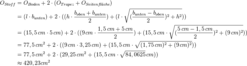 
\begin{align}
O_{Stoff} &= O_{Boden} + 2 \cdot (O_{Trapez} + O_{Seitenfl\ddot{a}che}) \\
          &= (l\cdot b_{unten}) + 2 \cdot ((h \cdot \frac{b_{oben} + b_{unten}}{2}) + (l \cdot \sqrt{(\frac{b_{unten}-b_{oben}}{2})^2 + h^2})) \\
          &= (15,5\,cm \cdot 5\,cm) + 2 \cdot ((9\,cm \cdot \frac{1,5\,cm + 5\,cm}{2}) + (15,5\,cm \cdot \sqrt{(\frac{5\,cm-1,5\,cm}{2})^2 + (9\,cm)^2})) \\
          &= 77,5\,cm^2 + 2 \cdot ((9\,cm \cdot 3,25\,cm) + (15,5\,cm \cdot \sqrt{(1,75\,cm)^2 + (9\,cm)^2})) \\
          &= 77,5\,cm^2 + 2 \cdot (29,25\,cm^2 + (15,5\,cm \cdot \sqrt{84,0625}\,cm)) \\
          &\approx 420,23 cm^2
\end{align}
