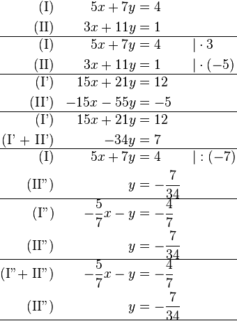 \begin{align}
\text{(I)} && 5x + 7y &= 4 && \\
\text{(II)} && 3x + 11y &= 1 && \\
\hline
\text{(I)} && 5x + 7y &= 4 && \vert  \cdot 3\\
\text{(II)} && 3x + 11y &= 1 && \vert  \cdot (-5)\\
\hline
\text{(I')} && 15x + 21y &= 12 && \\
\text{(II')} && -15x - 55y &= -5 && \\
\hline
\text{(I')} && 15x + 21y &= 12 && \\
\text{(I' + II')} &&  - 34y &= 7 && \\
\hline
\text{(I)} && 5x + 7y &= 4 && \vert :(-7) \\
\text{(II'')} &&  y &= -\frac{7}{34} && \\
\hline
\text{(I'')} && -\frac{5}{7}x - y &= -\frac{4}{7} &&  \\
\text{(II'')} &&  y &= -\frac{7}{34} && \\
\hline
\text{(I''+ II'')} && -\frac{5}{7}x - y &= -\frac{4}{7} &&  \\
\text{(II'')} &&  y &= -\frac{7}{34} && \\
\hline
\end{align}