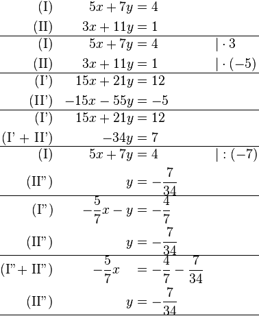 \begin{align}
\text{(I)} && 5x + 7y &= 4 && \\
\text{(II)} && 3x + 11y &= 1 && \\
\hline
\text{(I)} && 5x + 7y &= 4 && \vert  \cdot 3\\
\text{(II)} && 3x + 11y &= 1 && \vert  \cdot (-5)\\
\hline
\text{(I')} && 15x + 21y &= 12 && \\
\text{(II')} && -15x - 55y &= -5 && \\
\hline
\text{(I')} && 15x + 21y &= 12 && \\
\text{(I' + II')} &&  - 34y &= 7 && \\
\hline
\text{(I)} && 5x + 7y &= 4 && \vert :(-7) \\
\text{(II'')} &&  y &= -\frac{7}{34} && \\
\hline
\text{(I'')} && -\frac{5}{7}x - y &= -\frac{4}{7} &&  \\
\text{(II'')} &&  y &= -\frac{7}{34} && \\
\hline
\text{(I''+ II'')} && -\frac{5}{7}x ~ ~ ~&= -\frac{4}{7}-\frac{7}{34} &&  \\
\text{(II'')} &&  y &= -\frac{7}{34} && \\
\hline

\end{align}