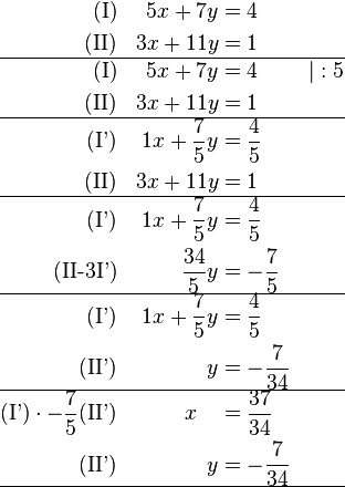 \begin{align}
\text{(I)} && 5x + 7y &= 4 && \\
\text{(II)} && 3x + 11y &= 1 && \\
\hline
\text{(I)} && 5x + 7y &= 4 && \vert  : 5\\
\text{(II)} && 3x + 11y &= 1 && \\
\hline
\text{(I')} && 1x + \frac{7}{5}y &= \frac{4}{5} && \\
\text{(II)} && 3x + 11y &= 1 && \\
\hline
\text{(I')} && 1x + \frac{7}{5}y &= \frac{4}{5} && \\
\text{(II-3I')} &&  \frac{34}{5}y &=-\frac{7}{5} && \\
\hline
\text{(I')} && 1x + \frac{7}{5}y &= \frac{4}{5} &&  \\
\text{(II')} &&  y &= -\frac{7}{34} && \\
\hline
\text{(I')}\cdot -\frac{7}{5}\text{(II')} && x  ~~~ &= \frac{37}{34} &&  \\
\text{(II')} &&  y &= -\frac{7}{34} && \\
\hline

\end{align}